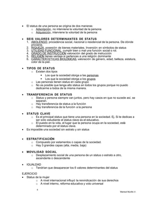 • El status de una persona se origina de dos maneras:
o Adscripción, no interviene la voluntad de la persona
o Adquisición, interviene la voluntad de la persona
• SEIS VALORES DETERMINANTES DE STATUS
1. ABOLENGO, procedencia social, nacional o residencial de la persona. De dónde
proviene.
2. RIQUEZA, posesión de bienes materiales. Inversión en símbolos de status
3. UTILIDAD FUNCIONAL, cumplir bien o mal una función social o rol.
4. GRADO DE INSTRUCCIÓN, valoración del grado de instrucción
5. RELIGIÓN, tienes ventaja si pertences a una religión dominante
6. CARACTERÍSTICAS BIOLÓGICAS, valoración de género, edad, belleza, estatura,
color de la piel.
• TIPOS DE STATUS
o Existen dos tipos
 Los que la sociedad otorga a las personas
 Los que la sociedad otorga a los grupos
o Las personas tienen status en cada grupo
o No es posible que tenga alto status en todos los grupos porque no puedo
dedicarme a todos de la misma manera.
• TRANSFERENCIA DE STATUS
o Status y persona siempre van juntos, pero hay casos en que no sucede así, se
separan.
o Hay transferencia de status a la función
o Hay transferencia de la función a la persona
• STATUS CLAVE
o Es el principal status que tiene una persona en la sociedad. Ej. Si te dedicas a
ser sólo estudiante el status clave es el educativo.
o El puesto en la vida, el lugar que la persona ocupa en la sociedad, está
determinado por el status clave.
• Es imposible una sociedad sin estrato y sin status
• ESTRATIFICACIÓN
o Compuesto por estamentos o capas de la sociedad.
o Hay 3 grandes capas (alta, media, baja)
• MOVILIDAD SOCIAL
o Desplazamiento social de una persona de un status o estrato a otro,
ascendente o descendente
• IGUALDAD
o Tendrían que desaparecer los 6 valores determinantes del status
EJERCICIO
• Status de la mujer
o A nivel internacional influyó la reivindicación de sus derechos
o A nivel interno, reforma educativa y voto universal
4
Marisol Murillo V.
 