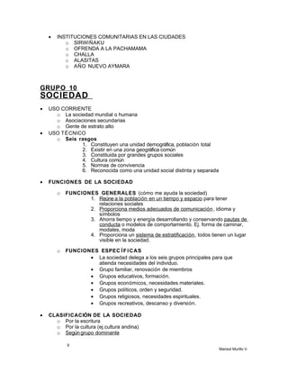 • INSTITUCIONES COMUNITARIAS EN LAS CIUDADES
o SIRWIÑAKU
o OFRENDA A LA PACHAMAMA
o CHALLA
o ALASITAS
o AÑO NUEVO AYMARA
GRUPO 10
SOCIEDAD
• USO CORRIENTE
o La sociedad mundial o humana
o Asociaciones secundarias
o Gente de estrato alto
• USO TÉCNICO
o Seis rasgos
1. Constituyen una unidad demográfica, población total
2. Existir en una zona geográfica común
3. Constituida por grandes grupos sociales
4. Cultura común
5. Normas de convivencia
6. Reconocida como una unidad social distinta y separada
• FUNCIONES DE LA SOCIEDAD
o FUNCIONES GENERALES (cómo me ayuda la sociedad)
1. Reúne a la población en un tiempo y espacio para tener
relaciones sociales
2. Proporciona medios adecuados de comunicación, idioma y
símbolos
3. Ahorra tiempo y energía desarrollando y conservando pautas de
conducta o modelos de comportamiento. Ej. forma de caminar,
modales, moda
4. Proporciona un sistema de estratificación, todos tienen un lugar
visible en la sociedad.
o FUNCIONES ESPEC Í FICAS
• La sociedad delega a los seis grupos principales para que
atienda necesidades del individuo.
• Grupo familiar, renovación de miembros
• Grupos educativos, formación.
• Grupos económicos, necesidades materiales.
• Grupos políticos, orden y seguridad.
• Grupos religiosos, necesidades espirituales.
• Grupos recreativos, descanso y diversión.
• CLASIFICACIÓN DE LA SOCIEDAD
o Por la escritura
o Por la cultura (ej.cultura andina)
o Según grupo dominante
9
Marisol Murillo V.
 