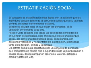 ESTRATIFICACIÓN SOCIAL
El concepto de estratificación esta ligado con la posición que los
individuos ocupan dentro de la estructura social; que a su vez esta
dividida en partes denominadas estratos.
Estrato es el lugar justo en que están las personas, es la
ubicación concreta de cada uno.
Felipe Fucito sostiene que todas las sociedades conocidas se
encuentran estratificadas, esto implica que existe una jerarquía
social, así como una desigualdad social estructurada, con
divisiones verticales y horizontales de la población, justificadas
tanto de la religión, el mito y la riqueza.
Un estrato social está constituido por un conjunto de personas,
que comparten un mismo sitio o lugar dentro de la jerarquización o
escala social, donde comparten creencias, valores, actitudes,
estilos y actos de vida.
 
