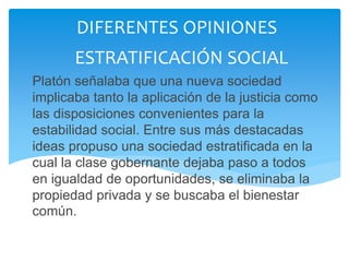 Platón señalaba que una nueva sociedad
implicaba tanto la aplicación de la justicia como
las disposiciones convenientes para la
estabilidad social. Entre sus más destacadas
ideas propuso una sociedad estratificada en la
cual la clase gobernante dejaba paso a todos
en igualdad de oportunidades, se eliminaba la
propiedad privada y se buscaba el bienestar
común.
DIFERENTES OPINIONES
ESTRATIFICACIÓN SOCIAL
 