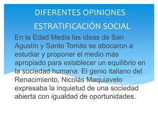 En la Edad Media las ideas de San
Agustín y Santo Tomás se abocaron a
estudiar y proponer el medio más
apropiado para establecer un equilibrio en
la sociedad humana. El genio italiano del
Renacimiento, Nicolás Maquiavelo
expresaba la inquietud de una sociedad
abierta con igualdad de oportunidades.
DIFERENTES OPINIONES
ESTRATIFICACIÓN SOCIAL
 