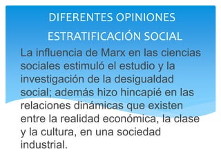 La influencia de Marx en las ciencias
sociales estimuló el estudio y la
investigación de la desigualdad
social; además hizo hincapié en las
relaciones dinámicas que existen
entre la realidad económica, la clase
y la cultura, en una sociedad
industrial.
DIFERENTES OPINIONES
ESTRATIFICACIÓN SOCIAL
 