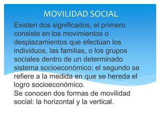 Existen dos significados; el primero
consiste en los movimientos o
desplazamientos que efectúan los
individuos, las familias, o los grupos
sociales dentro de un determinado
sistema socioeconómico; el segundo se
refiere a la medida en que se hereda el
logro socioeconómico.
Se conocen dos formas de movilidad
social: la horizontal y la vertical.
MOVILIDAD SOCIAL
 