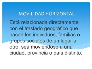MOVILIDAD HORIZONTAL
Está relacionada directamente
con el traslado geográfico que
hacen los individuos, familias o
grupos sociales de un lugar a
otro, sea moviéndose a una
ciudad, provincia o país distinto.
 