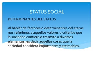 DETERMINANTES DEL STATUS
Al hablar de factores o determinantes del status
nos referimos a aquellos valores o criterios que
la sociedad confiere o trasmite a diversos
elementos, es decir aquellas cosas que la
sociedad considera importantes y estimables.
STATUS SOCIAL
 