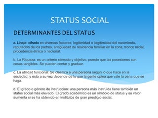 DETERMINANTES DEL STATUS
a. Linaje: cifrado en diversos factores; legitimidad o ilegitimidad del nacimiento,
reputación de los padres, antigüedad de residencia familiar en la zona, tronco racial,
procedencia étnica o nacional.
b. La Riqueza: es un criterio cómodo y objetivo, puesto que las posesiones son
cosas tangibles. Se pueden contar y graduar.
c. La utilidad funcional: Se clasifica a una persona según lo que hace en la
sociedad, y esto a su vez depende de lo que la gente opina que vale la pena que se
haga.
d. El grado o género de instrucción: una persona más instruida tiene también un
status social más elevado. El grado académico es un símbolo de status y su valor
aumenta si se ha obtenido en institutos de gran prestigio social.
STATUS SOCIAL
 