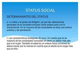 DETERMINANTES DEL STATUS
e. La clase y el grado de Religión: ya que las valoraciones
generales de la sociedad incluyen cierta actitud para con lo
sobrenatural. En la mayoría de las sociedades es ésta una actitud
positiva y de aprobación.
f. Las características biológicas: El sexo, en cuanto que en la
mayoría de las sociedades conceden al varón un status más alto
que a la mujer. También la edad es un criterio físico universal de
status social, por lo menos en cuanto que al adulto se le exige más
que al niño. sociedades conceden al varón un status más alto que a la mujer.
También la edad es un criterio físico universal de status social, por lo menos en cuanto
que al adulto se le exige más que al niño. Así mismo se tiene en cuneta la belleza física.
STATUS SOCIAL
 