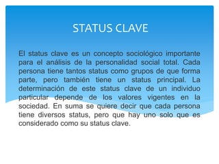 El status clave es un concepto sociológico importante
para el análisis de la personalidad social total. Cada
persona tiene tantos status como grupos de que forma
parte, pero también tiene un status principal. La
determinación de este status clave de un individuo
particular depende de los valores vigentes en la
sociedad. En suma se quiere decir que cada persona
tiene diversos status, pero que hay uno solo que es
considerado como su status clave.
STATUS CLAVE
 