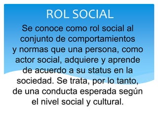 Se conoce como rol social al
conjunto de comportamientos
y normas que una persona, como
actor social, adquiere y aprende
de acuerdo a su status en la
sociedad. Se trata, por lo tanto,
de una conducta esperada según
el nivel social y cultural.
ROL SOCIAL
 