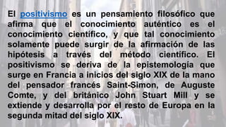 El positivismo es un pensamiento filosófico que
afirma que el conocimiento auténtico es el
conocimiento científico, y que tal conocimiento
solamente puede surgir de la afirmación de las
hipótesis a través del método científico. El
positivismo se deriva de la epistemología que
surge en Francia a inicios del siglo XIX de la mano
del pensador francés Saint-Simon, de Auguste
Comte, y del británico John Stuart Mill y se
extiende y desarrolla por el resto de Europa en la
segunda mitad del siglo XIX.
 