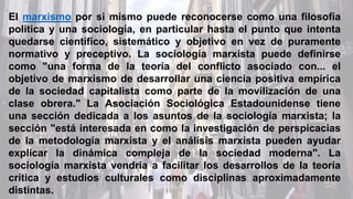 El marxismo por si mismo puede reconocerse como una filosofía
política y una sociología, en particular hasta el punto que intenta
quedarse científico, sistemático y objetivo en vez de puramente
normativo y preceptivo. La sociología marxista puede definirse
como "una forma de la teoría del conflicto asociado con... el
objetivo de marxismo de desarrollar una ciencia positiva empírica
de la sociedad capitalista como parte de la movilización de una
clase obrera." La Asociación Sociológica Estadounidense tiene
una sección dedicada a los asuntos de la sociología marxista; la
sección "está interesada en como la investigación de perspicacias
de la metodología marxista y el análisis marxista pueden ayudar
explicar la dinámica compleja de la sociedad moderna". La
sociología marxista vendría a facilitar los desarrollos de la teoría
crítica y estudios culturales como disciplinas aproximadamente
distintas.
 