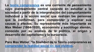La teoría comprensiva es una corriente de pensamiento
cuyo planteamiento central consiste en estudiar a la
sociedad a partir de la interpretación del comportamiento
individual y la acción social que realizan las personas
que la conforman, para comprender y explicar sus
causas y efectos. Su representante más importante es
Max Weber (1864-1920), economista y sociólogo alemán,
conocido por su análisis de la política, el origen y
desarrollo del capitalismo y la burocracia.
Para Max Weber, “la finalidad de la Teoría comprensiva es
comprender la realidad social en que vivimos.
 