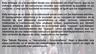Este enfoque ve a la sociedad desde una orientación de nivel macro, que es un
enfoque amplio en las estructuras sociales que conforman la sociedad en su
conjunto, y cree que la sociedad ha evolucionado, al igual que los organismos.
Este enfoque se ve tanto en la estructura social como en las funciones sociales.
El funcionalismo direcciona a la sociedad en su conjunto en términos de la
función de sus elementos constitutivos, a saber: normas, costumbres,
tradiciones e instituciones. Una analogía común, popularizada por Herbert
Spencer, presenta estos sectores de la sociedad como "órganos" que trabajan
para el buen funcionamiento del "cuerpo", como un todo. Supone que los
elementos de una determinada estructura social son interdependientes entre sí.
Una variación de alguno de ellos, repercute en los demás.
Para Talcott Parsons, el "estructural – funcionalismo" llegó a describir una
etapa particular en el desarrollo metodológico de la ciencia social, en lugar de
una escuela específica de pensamiento.
 