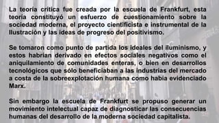 La teoría crítica fue creada por la escuela de Frankfurt, esta
teoría constituyó un esfuerzo de cuestionamiento sobre la
sociedad moderna, el proyecto cientificista e instrumental de la
Ilustración y las ideas de progreso del positivismo.
Se tomaron como punto de partida los ideales del iluminismo, y
estos habrían derivado en efectos sociales negativos como el
aniquilamiento de comunidades enteras, o bien en desarrollos
tecnológicos que sólo beneficiaban a las industrias del mercado
a costa de la sobreexplotación humana como había evidenciado
Marx.
Sin embargo la escuela de Frankfurt se propuso generar un
movimiento intelectual capaz de diagnosticar las consecuencias
humanas del desarrollo de la moderna sociedad capitalista.
 