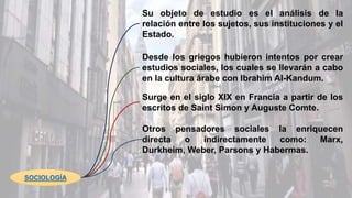 SOCIOLOGÍA
Su objeto de estudio es el análisis de la
relación entre los sujetos, sus instituciones y el
Estado.
Desde los griegos hubieron intentos por crear
estudios sociales, los cuales se llevarán a cabo
en la cultura árabe con Ibrahim Al-Kandum.
Surge en el siglo XIX en Francia a partir de los
escritos de Saint Simon y Auguste Comte.
Otros pensadores sociales la enriquecen
directa o indirectamente como: Marx,
Durkheim, Weber, Parsons y Habermas.
 