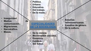 ESPECIALIDADES
DE LA SOCIOLOGÍA
• Política.
• Urbana.
• Educativa.
• Del trabajo.
• De la moda.
• Estudios
latinoamericanos.
• Estudios de género.
• De la cultura.
• De la ciencia.
• Movimientos sociales.
• Dinámica.
• Estática.
• Del fútbol.
• Inseguridad.
• Medios de
comunicación.
• Migraciones.
• Narcotráfico.
• Masas.
 