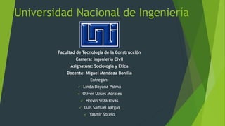 Universidad Nacional de Ingeniería
Facultad de Tecnología de la Construcción
Carrera: Ingeniería Civil
Asignatura: Sociología y Ética
Docente: Miguel Mendoza Bonilla
Entregan:
 Linda Dayana Palma
 Oliver Ulises Morales
 Holvin Soza Rivas
 Luis Samuel Vargas
 Yasmir Sotelo
 