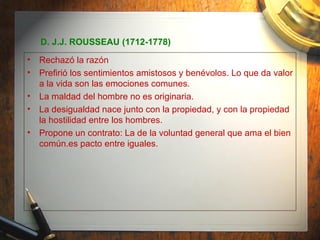 D. J.J. ROUSSEAU (1712-1778) Rechazó la razón Prefirió los sentimientos amistosos y benévolos. Lo que da valor a la vida son las emociones comunes. La maldad del hombre no es originaria. La desigualdad nace junto con la propiedad, y con la propiedad la hostilidad entre los hombres. Propone un contrato: La de la voluntad general que ama el bien común.es pacto entre iguales. 