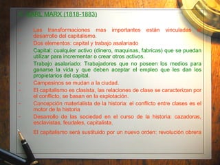 C.  KARL MARX (1818-1883) Las transformaciones mas importantes están vinculadas al desarrollo del capitalismo. Dos elementos: capital y trabajo asalariado Capital: cualquier activo (dinero, maquinas, fabricas) que se puedan utilizar para incrementar o crear otros activos. Trabajo asalariado: Trabajadores que no poseen los medios para ganarse la vida y que deben aceptar el empleo que les dan los propietarios del capital. Campesinos se mudan a la ciudad. El capitalismo es clasista, las relaciones de clase se caracterizan por el conflicto, se basan en la explotación. Concepción materialista de la historia: el conflicto entre clases es el motor de la historia Desarrollo de las sociedad en el curso de la historia: cazadoras, esclavistas, feudales, capitalista. El capitalismo será sustituido por un nuevo orden: revolución obrera 