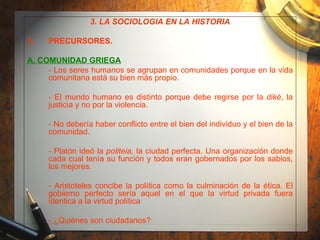 3. LA SOCIOLOGÍA EN LA HISTORIA PRECURSORES. A. COMUNIDAD GRIEGA - Los seres humanos se agrupan en comunidades porque en la vida comunitaria está su bien más propio. - El mundo humano es distinto porque debe regirse por la  diké , la justicia y no por la violencia. - No debería haber conflicto entre el bien del individuo y el bien de la comunidad. - Platón ideó la  politeia,  la ciudad perfecta. Una organización donde cada cual tenía su función y todos eran gobernados por los sabios, los mejores. - Aristoteles concibe la política como la culminación de la ética. El gobierno perfecto sería aquel en el que la virtud privada fuera identica a la virtud política - ¿Quiénes son ciudadanos?  