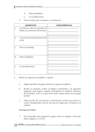 Evaluaciones a distancia: Sociología de la Educación



                    d.        Otros fundadores
                    e.        La sociedad actual
          ¸         Llene la matriz que se propone a continuación

                   MOMENTOS                                CARACTERÍSTICAS
a.         La reflexión sobre la sociedad: de 1.----------------------------------------------
           Platón a los derechos del hombre
                                              2.----------------------------------------------
                                                3.----------------------------------------------
b.         Las revoluciones y la transformación 1.-----------------------------------------------
           social
                                                2.----------------------------------------------
                                                            3.------------------------------------------------
c.         Nace la sociología                               1.----------------------------------------------
                                                            2.------------------------------------------------
                                                            3.------------------------------------------------
d.         Otros fundadores                                 1.-----------------------------------------------
                                                            2.----------------------------------------------
                                                            3.----------------------------------------------
e.         La sociedad actual                               1.----------------------------------------------
                                                            2.------------------------------------------------
                                                            3.------------------------------------------------

3.        Realice las siguientes actividades. (1 punto)


          a.        Sugiera ejemplos de grupos primarios y grupos secundarios

          b.        Realice un pequeño análisis sociológico contestando a las siguientes
                    preguntas ¿qué papel o papeles desempañan los distintos miembros
                    de la familia?, ¿cuál es el que tiene mayor estatus dentro de la propia
                    familia?

          c.        Haga una lista de asociaciones y movimientos sociales que existen en
                    su país, distinguiendo unos de otros por los rasgos que se señalan en el
                    capítulo

          Estrategias de trabajo


          ¸         Para desarrollar esta pregunta le sugiero revisar el capítulo 3 del texto
                    básico (páginas 35 a la 61).


 10 UTPL                 La Universidad Católica de Loja                        MODALIDAD ABIERTA Y A DISTANCIA
 