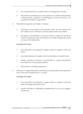 Evaluaciones a distancia: Sociología de la Educación



       ¸       Lea compresivamente el capítulo sobre Los Protagonistas Sociales

       ¸       Desarrolle las actividades que se le proponen con análisis fundamentado
               y criterio propio, responda a las interrogantes en forma concreta y con
               vocabulario sencillo y comprensible

4.     Desarrolle las siguientes actividades. (1 punto)


       a.      Comente las características más relevantes sobre las dos proyecciones
               del cambio social: revolución y reforma (puede utilizar una matriz)

       b.      De lectura a los periódicos o revise por internet y haga una lista de los
               cambios sociales que están ocurriendo en el mundo, tratando de señalar
               sus causas más importantes

       Estrategias de trabajo


       ¸       Para desarrollar esta pregunta le sugiero revisar el capítulo 4 del texto
               básico

       ¸       Leer detenidamente el capítulo sobre La Sociedad y el Cambio Social

       ¸       Pueden consultar en Internet, se recomienda no copiar textualmente,
               sino explicarlo con las propias palabras.

       ¸       Desarrolle las actividades propuestas

5.     Estructure un organizador gráfico, tomando en cuenta las ideas más importantes
       de la Teoría de la Modernización. (1 punto)

       Estrategias de trabajo


       ¸       Para desarrollar esta pregunta le sugiero revisar el capítulo 5 del texto
               básico Sociología Latinoamericana.

       ¸       Pueden consultar en bibliografía complementaria o a su vez en páginas
               electrónicas.




MODALIDAD ABIERTA Y A DISTANCIA                La Universidad Católica de Loja         UTPL 11
 
