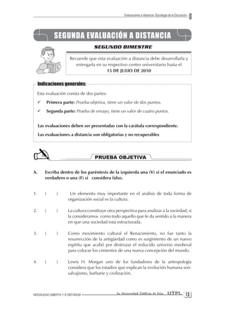 Evaluaciones a distancia: Sociología de la Educación




                 SEGUNDA EVALUACIÓN A DISTANCIA
                                      SEGUNDO BIMESTRE

                         Recuerde que esta evaluación a distancia debe desarrollarla y
                            entregarla en su respectivo centro universitario hasta el
                                            15 DE JULIO DE 2010


     Indicaciones generales:
     Esta evaluación consta de dos partes:
     ¸       Primera parte: Prueba objetiva, tiene un valor de dos puntos.
     ¸       Segunda parte: Prueba de ensayo, tiene un valor de cuatro puntos.


     Las evaluaciones deben ser presentadas con la carátula correspondiente.
     Las evaluaciones a distancia son obligatorias y no recuperables




                                       PRUEBA OBJETIVA

A.       Escriba dentro de los paréntesis de la izquierda una (V) si el enunciado es
         verdadero o una (F) si considera falso.


1.       (        )      Un elemento muy importante en el análisis de toda forma de
                        organización social es la cultura.

2.       (        )     La cultura constituye otra perspectiva para analizar a la sociedad, si
                        la consideramos como todo aquello que le da sentido a la manera
                        en que una sociedad está estructurada.

3.       (        )     Como movimiento cultural el Renacimiento, no fue tanto la
                        resurrección de la antigüedad como es surgimiento de un nuevo
                        espíritu que acabó por destrozar el reducido universo medieval
                        para colocar los cimientos de una nueva concepción del mundo.

4.       (        )     Lewis H. Morgan uno de los fundadores de la antropología
                        considera que los estadios que explican la evolución humana son:
                        salvajismo, barbarie y civilización.



MODALIDAD ABIERTA Y A DISTANCIA                    La Universidad Católica de Loja         UTPL 1
 