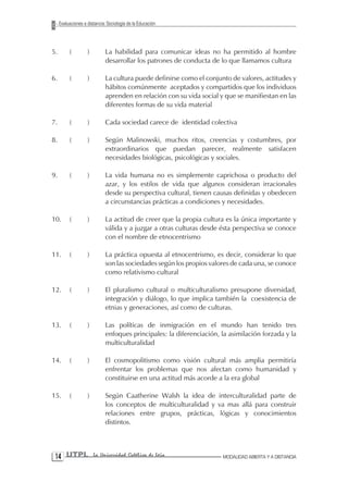 Evaluaciones a distancia: Sociología de la Educación




5.        (         )        La habilidad para comunicar ideas no ha permitido al hombre
                             desarrollar los patrones de conducta de lo que llamamos cultura

6.        (         )        La cultura puede definirse como el conjunto de valores, actitudes y
                             hábitos comúnmente aceptados y compartidos que los individuos
                             aprenden en relación con su vida social y que se manifiestan en las
                             diferentes formas de su vida material

7.        (         )        Cada sociedad carece de identidad colectiva

8.        (         )        Según Malinowski, muchos ritos, creencias y costumbres, por
                             extraordinarios que puedan parecer, realmente satisfacen
                             necesidades biológicas, psicológicas y sociales.

9.        (         )        La vida humana no es simplemente caprichosa o producto del
                             azar, y los estilos de vida que algunos consideran irracionales
                             desde su perspectiva cultural, tienen causas definidas y obedecen
                             a circunstancias prácticas a condiciones y necesidades.

10.       (         )        La actitud de creer que la propia cultura es la única importante y
                             válida y a juzgar a otras culturas desde ésta perspectiva se conoce
                             con el nombre de etnocentrismo

11.       (         )        La práctica opuesta al etnocentrismo, es decir, considerar lo que
                             son las sociedades según los propios valores de cada una, se conoce
                             como relativismo cultural

12.       (         )        El pluralismo cultural o multiculturalismo presupone diversidad,
                             integración y diálogo, lo que implica también la coexistencia de
                             etnias y generaciones, así como de culturas.

13.       (         )        Las políticas de inmigración en el mundo han tenido tres
                             enfoques principales: la diferenciación, la asimilación forzada y la
                             multiculturalidad

14.       (         )        El cosmopolitismo como visión cultural más amplia permitiría
                             enfrentar los problemas que nos afectan como humanidad y
                             constituirse en una actitud más acorde a la era global

15.       (         )        Según Caatherine Walsh la idea de interculturalidad parte de
                             los conceptos de multiculturalidad y va mas allá para construir
                             relaciones entre grupos, prácticas, lógicas y conocimientos
                             distintos.




 1 UTPL                La Universidad Católica de Loja               MODALIDAD ABIERTA Y A DISTANCIA
 