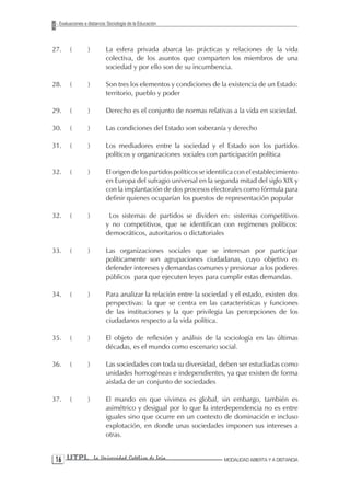 Evaluaciones a distancia: Sociología de la Educación



27.    (         )        La esfera privada abarca las prácticas y relaciones de la vida
                          colectiva, de los asuntos que comparten los miembros de una
                          sociedad y por ello son de su incumbencia.

28.    (         )        Son tres los elementos y condiciones de la existencia de un Estado:
                          territorio, pueblo y poder

29.    (         )        Derecho es el conjunto de normas relativas a la vida en sociedad.

30.    (         )        Las condiciones del Estado son soberanía y derecho

31.    (         )        Los mediadores entre la sociedad y el Estado son los partidos
                          políticos y organizaciones sociales con participación política

32.    (         )        El origen de los partidos políticos se identifica con el establecimiento
                          en Europa del sufragio universal en la segunda mitad del siglo XIX y
                          con la implantación de dos procesos electorales como fórmula para
                          definir quienes ocuparían los puestos de representación popular

32.    (         )         Los sistemas de partidos se dividen en: sistemas competitivos
                          y no competitivos, que se identifican con regímenes políticos:
                          democráticos, autoritarios o dictatoriales

33.    (         )        Las organizaciones sociales que se interesan por participar
                          políticamente son agrupaciones ciudadanas, cuyo objetivo es
                          defender intereses y demandas comunes y presionar a los poderes
                          públicos para que ejecuten leyes para cumplir estas demandas.

34.    (         )        Para analizar la relación entre la sociedad y el estado, existen dos
                          perspectivas: la que se centra en las características y funciones
                          de las instituciones y la que privilegia las percepciones de los
                          ciudadanos respecto a la vida política.

35.    (         )        El objeto de reflexión y análisis de la sociología en las últimas
                          décadas, es el mundo como escenario social.

36.    (         )        Las sociedades con toda su diversidad, deben ser estudiadas como
                          unidades homogéneas e independientes, ya que existen de forma
                          aislada de un conjunto de sociedades

37.    (         )        El mundo en que vivimos es global, sin embargo, también es
                          asimétrico y desigual por lo que la interdependencia no es entre
                          iguales sino que ocurre en un contexto de dominación e incluso
                          explotación, en donde unas sociedades imponen sus intereses a
                          otras.


 1 UTPL             La Universidad Católica de Loja                  MODALIDAD ABIERTA Y A DISTANCIA
 