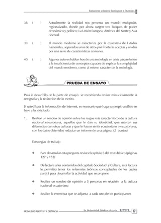Evaluaciones a distancia: Sociología de la Educación



38.    (       )      Actualmente la realidad nos presenta un mundo multipolar,
                      regionalizado, donde por ahora surgen tres bloques de poder
                      económico y político; La Unión Europea, América del Norte y Asia
                      oriental.

39.    (       )      El mundo moderno se caracteriza por la existencia de Estados
                      nacionales, separados unos de otros por fronteras aceptas y unidos
                      por una serie de características comunes.

40.    (       )      Algunos autores hablan hoy de una sociología en crisis para referirse
                      a la insuficiencia de conceptos capaces de explicar la complejidad
                      del mundo moderno, como al mismo carácter de la sociología.



                                   PRUEBA DE ENSAYO


Para el desarrollo de la parte de ensayo se recomienda revisar minuciosamente la
ortografía y la redacción de lo escrito.

Si usted baja la información de Internet, es necesario que haga su propio análisis en
base a lo solicitado.

1.     Realice un sondeo de opinión sobre los rasgos más característicos de la cultura
       nacional ecuatoriana, aquellos que le dan su identidad, que marcan sus
       diferencias con otras culturas y que le hacen sentir ecuatoriano o ecuatoriana,
       con los datos obtenidos redactar un informe de una página. (2 puntos)


       Estrategias de trabajo


       X       Para desarrollar esta pregunta revise el capítulo 6 del texto básico (páginas
               127 y 152)

       X       De lectura a los contenidos del capítulo Sociedad y Cultura, esta lectura
               le permitirá tener los referentes teóricos conceptuales de los cuales
               partirá para desarrollar la actividad que se propone

       X       Realice un sondeo de opinión a 5 personas en relación a la cultura
               nacional ecuatoriana

       X       Realice la entrevista que se adjunta a cada uno de los participantes




MODALIDAD ABIERTA Y A DISTANCIA                  La Universidad Católica de Loja         UTPL 1
 