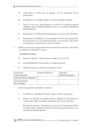 Evaluaciones a distancia: Sociología de la Educación



          X         Luego llene la matriz que se adjunta         con las respuestas de los
                    participantes

          X         Finalmente en una página realice el informe que debe contener:

          a.        Tema: El tema que usted formule en relación a la temática general
                    “RASGOS MAS CARACTERÍSTICOS DE LA CULTURA NACIONAL
                    ECUATORIANA”

          b.        Participantes: el nombre de los participantes y el suyo como estudiante

          c.        Descripción de resultados: en este apartado comente las respuestas de
                    los participantes, con una redacción propia y relacionando cada una de
                    las respuestas, involucrando su criterio y análisis.

2.        Realice un esquema en el que determine: la socialización primaria y secundaria
          y sus agentes socializadores (1 punto)

              Estrategias de trabajo

          X         Revise el capítulo 7 del texto básico (páginas 155 a la 174)

          X         Lea detenidamente el tema sobre: la integración social

          X         Determine lo que se solicita en la siguiente matriz

ETAPAS DE              CARACTERÍSTICAS                              AGENTES
SOCIALIZACIÓN                                                       SOCIALIZADORES
SOCIALIZACIÓN PRIMARIA
SOCIALIZACIÓN
SECUNDARIA

3.        Realice las siguientes actividades: (2 puntos)


          a.        Consulte tres conceptos de Estado, cítelos y elabore uno propio.

          b.        Elabore una lista de los partidos políticos legalmente reconocidos en
                    nuestro país y haga una rápida característica de cada uno de ellos.

          c.        Recopile de la prensa o del internet la actuación de dos distintas ONG,
                    en nuestro país, señalando el tipo de demandas que promueven y sus
                    mecanismos de participación.




 1 UTPL               La Universidad Católica de Loja             MODALIDAD ABIERTA Y A DISTANCIA
 