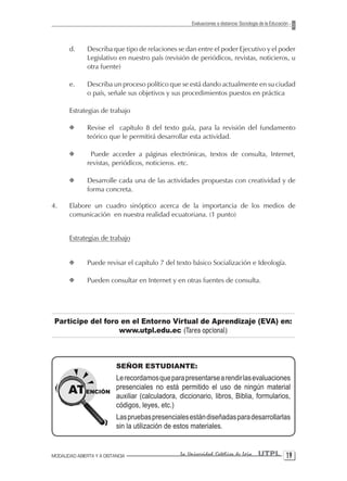 Evaluaciones a distancia: Sociología de la Educación



       d.      Describa que tipo de relaciones se dan entre el poder Ejecutivo y el poder
               Legislativo en nuestro país (revisión de periódicos, revistas, noticieros, u
               otra fuente)

       e.      Describa un proceso político que se está dando actualmente en su ciudad
               o país, señale sus objetivos y sus procedimientos puestos en práctica

       Estrategias de trabajo

       X       Revise el capítulo 8 del texto guía, para la revisión del fundamento
               teórico que le permitirá desarrollar esta actividad.

       X        Puede acceder a páginas electrónicas, textos de consulta, Internet,
               revistas, periódicos, noticieros. etc.

       X       Desarrolle cada una de las actividades propuestas con creatividad y de
               forma concreta.

4.     Elabore un cuadro sinóptico acerca de la importancia de los medios de
       comunicación en nuestra realidad ecuatoriana. (1 punto)


       Estrategias de trabajo


       X       Puede revisar el capítulo 7 del texto básico Socialización e Ideología.

       X       Pueden consultar en Internet y en otras fuentes de consulta.




 Participe del foro en el Entorno Virtual de Aprendizaje (EVA) en:
                   www.utpl.edu.ec (Tarea opcional)



                           SEÑOR ESTUDIANTE:
                           Le recordamos que para presentarse a rendir las evaluaciones
                           presenciales no está permitido el uso de ningún material
                           auxiliar (calculadora, diccionario, libros, Biblia, formularios,
                           códigos, leyes, etc.)
                           Las pruebas presenciales están diseñadas para desarrollarlas
                           sin la utilización de estos materiales.


MODALIDAD ABIERTA Y A DISTANCIA                   La Universidad Católica de Loja         UTPL 1
 