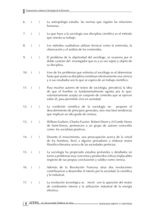 Evaluaciones a distancia: Sociología de la Educación



6.        (         )        La antropología estudia: las normas que regulan las relaciones
                             humanas.

7.        (         )        Lo que hace a la sociología una disciplina científica es el método
                             que orienta su trabajo.

8.        (         )        Los métodos cualitativos utilizan técnicas como la entrevista, la
                             observación y el análisis de los contenidos.

9.        (         )        El problema de la objetividad del sociólogo, se ocasiona por el
                             doble carácter del investigador que es a su vez sujeto y objeto de
                             su disciplina.

10.       (         )        Uno de los problemas que enfrenta el sociólogo es el determinar
                             hasta qué punto su disciplina constituye efectivamente una ciencia
                             y si sus resultados son lo que se espera de un trabajo científico.

11.       (         )        Para muchos autores de textos de sociología, prevalecía la idea
                             de que el hombre es fundamentalmente egoísta por lo que:
                             voluntariamente acepta un conjunto de controles que se ejercen
                             sobre él, para permitirle vivir en sociedad.

12.       (         )        La condición científica de la sociología no         propone el
                             descubrimiento de principios generales, sino mas bien tendencias
                             que implican un alto grado de certeza.

13.       (         )        William Godwin, Charles Fourier, Robert Dwen y el Conde Henry
                             de Saint-Simon, pertenecen a un grupo de autores conocidos
                             como: los socialistas positivos.

14.       (         )        Durante el renacimiento, una preocupación acerca de la virtud
                             de los hombres, llevó a algunos pensadores a elaborar textos
                             filosófico-literarios acerca de las sociedades perfectas.

15.       (         )        La sociología ha propiciado estudios profundos y detallados en
                             torno a problemas muy concretos y producidos críticas implacables
                             respecto de sus propias conclusiones y validez como ciencia.

16.       (         )        Además de la Revolución Francesa otras dos revoluciones
                             contribuyeron a desarrollar el interés por la sociedad: la científica
                             y la industrial.

17.       (         )        La revolución tecnológica se inició con la aparición del motor
                             de combustión interna y la utilización industrial de la energía
                             eléctrica.



  UTPL                 La Universidad Católica de Loja                MODALIDAD ABIERTA Y A DISTANCIA
 