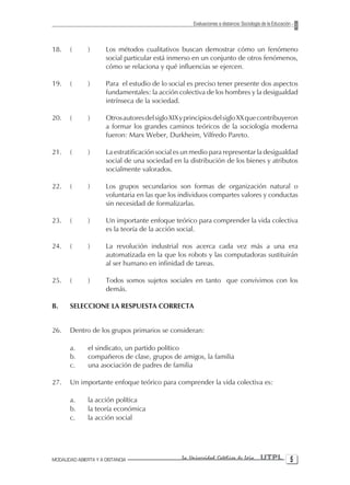 Evaluaciones a distancia: Sociología de la Educación



18.    (       )      Los métodos cualitativos buscan demostrar cómo un fenómeno
                      social particular está inmerso en un conjunto de otros fenómenos,
                      cómo se relaciona y qué influencias se ejercen.

19.    (       )      Para el estudio de lo social es preciso tener presente dos aspectos
                      fundamentales: la acción colectiva de los hombres y la desigualdad
                      intrínseca de la sociedad.

20.    (       )      Otros autores del siglo XIX y principios del siglo XX que contribuyeron
                      a formar los grandes caminos teóricos de la sociología moderna
                      fueron: Marx Weber, Durkheim, Vilfredo Pareto.

21.    (       )      La estratificación social es un medio para representar la desigualdad
                      social de una sociedad en la distribución de los bienes y atributos
                      socialmente valorados.

22.    (       )      Los grupos secundarios son formas de organización natural o
                      voluntaria en las que los individuos compartes valores y conductas
                      sin necesidad de formalizarlas.

23.    (       )      Un importante enfoque teórico para comprender la vida colectiva
                      es la teoría de la acción social.

24.    (       )      La revolución industrial nos acerca cada vez más a una era
                      automatizada en la que los robots y las computadoras sustituirán
                      al ser humano en infinidad de tareas.

25.    (       )      Todos somos sujetos sociales en tanto que convivimos con los
                      demás.

B.     SELECCIONE LA RESPUESTA CORRECTA


26.    Dentro de los grupos primarios se consideran:

       a.      el sindicato, un partido político
       b.      compañeros de clase, grupos de amigos, la familia
       c.      una asociación de padres de familia

27.    Un importante enfoque teórico para comprender la vida colectiva es:

       a.      la acción política
       b.      la teoría económica
       c.      la acción social




MODALIDAD ABIERTA Y A DISTANCIA                   La Universidad Católica de Loja         UTPL 
 