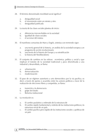 Evaluaciones a distancia: Sociología de la Educación



28.    El término denominado movilidad social significa?

       a.        desigualdad social
       b.        el movimiento entre un estrato y otro
       c.        desigualdad justificada

29.    La teoría de las clases sociales plantea de inicio:

       a.        diferencias irreconciliables en la sociedad
       b.        igualdad de clases sociales
       c.        el accionar del estatus

30.    El manifiesto comunista de Marx y Engels, sintetiza con tremendo vigor:

       a.        una teoría general de la historia, un análisis de la sociedad europea y un
                 programa de acción revolucionaría
       b.        una teoría de la historia de Europa y su estratificación
       c.        la historia del Neoliberalismo

31.    El conjunto de cambios en las esferas: económica, política y social y que
       implican el tránsito de la sociedad tradicional y poco diversificada a una
       industrial y desarrollada, se llama:

       a.        urbanización
       b.        democratización
       c.        modernización

32.    El paso de un régimen autoritario a uno democrático por la vía pacífica, es
       decir a través de pactos o acuerdos entre los actores políticos a favor de la
       realización de elecciones libres y competidas, se llama:

       a.        transición a la democracia
       b.        golpe de Estado
       c.        Reforma institucional

33.    La revolución es:

       a.        El cambio paulatino y ordenado de la estructura de
       b.        El cambio rápido fundamental y violento de las instituciones políticas y la
                 estructura social de un país.
       c.        El cambio pacífico pero rápido de las instituciones sociales y políticas de
                 un país




  UTPL             La Universidad Católica de Loja              MODALIDAD ABIERTA Y A DISTANCIA
 