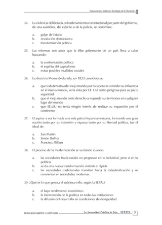Evaluaciones a distancia: Sociología de la Educación



34.    La violencia deliberada del ordenamiento constitucional por parte del gobierno,
       de una asamblea, del ejército o de la policía, se denomina:

       a.      golpe de Estado
       b.      revolución democrática
       c.      transformación política

35.    Las reformas son actos que la élite gobernante de un país lleva a cabo
       buscando:

       a.      la confrontación política
       b.      el espíritu del capitalismo
       c.      evitar posibles estallidos sociales

36.    La doctrina Moroe declarada, en 1823 consideraba:

       a.      que toda tentativa del viejo mundo por recuperar o extender su influencia
               en el nuevo mundo, sería vista por EE. UU como peligrosa para su paz y
               seguridad
       b.      que el viejo mundo tenía derecho a expandir sus territorios en cualquier
               lugar del mundo
       c.      que EE.UU no tenía ningún interés de realizar su expansión por el
               continente

37.    El aspirar a ver formada una sola patria hispanoamericana, formando una gran
       nación tanto por su extensión y riqueza tanto por su libertad política, fue el
       ideal de:

       a.      San Martin
       b.      Simón Bolívar
       c.      Francisco Bilbao

38.    El proceso de la modernización se va dando cuando:

       a.      las sociedades tradicionales no progresan en lo industrial, pero sí en lo
               político
       b.      se da una nueva transformación violenta y rápida
       c.      las sociedades tradicionales transitan hacia la industrialización y se
               convierten en sociedades modernas.

39. ¿Qué es lo que genera el subdesarrollo, según la SEPAL?

       a.      el bajo rendimiento económico
       b.      la intervención de la política en todas las instituciones
       c.      la difusión del desarrollo en condiciones de desigualdad



MODALIDAD ABIERTA Y A DISTANCIA                  La Universidad Católica de Loja         UTPL 
 
