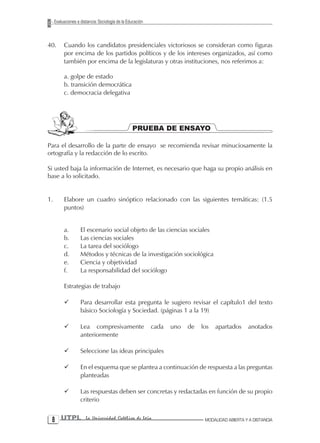 Evaluaciones a distancia: Sociología de la Educación



40.       Cuando los candidatos presidenciales victoriosos se consideran como figuras
          por encima de los partidos políticos y de los intereses organizados, así como
          también por encima de la legislaturas y otras instituciones, nos referimos a:

          a. golpe de estado
          b. transición democrática
          c. democracia delegativa




                                                  PRUEBA DE ENSAYO

Para el desarrollo de la parte de ensayo se recomienda revisar minuciosamente la
ortografía y la redacción de lo escrito.

Si usted baja la información de Internet, es necesario que haga su propio análisis en
base a lo solicitado.


1.        Elabore un cuadro sinóptico relacionado con las siguientes temáticas: (1.5
          puntos)


          a.        El escenario social objeto de las ciencias sociales
          b.        Las ciencias sociales
          c.        La tarea del sociólogo
          d.        Métodos y técnicas de la investigación sociológica
          e.        Ciencia y objetividad
          f.        La responsabilidad del sociólogo

          Estrategias de trabajo

          ¸         Para desarrollar esta pregunta le sugiero revisar el capítulo1 del texto
                    básico Sociología y Sociedad. (páginas 1 a la 19)

          ¸         Lea compresivamente                     cada   uno   de   los   apartados     anotados
                    anteriormente

          ¸         Seleccione las ideas principales

          ¸         En el esquema que se plantea a continuación de respuesta a las preguntas
                    planteadas

          ¸         Las respuestas deben ser concretas y redactadas en función de su propio
                    criterio


  UTPL                La Universidad Católica de Loja                         MODALIDAD ABIERTA Y A DISTANCIA
 