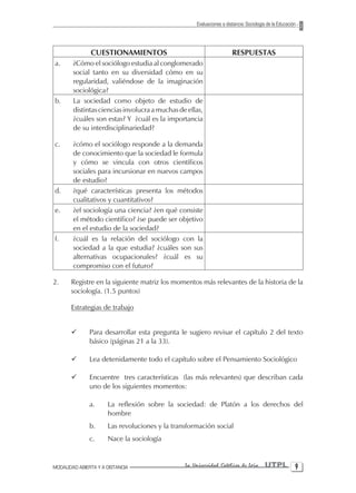 Evaluaciones a distancia: Sociología de la Educación




               CUESTIONAMIENTOS                                        RESPUESTAS
a.      ¿Cómo el sociólogo estudia al conglomerado
        social tanto en su diversidad cómo en su
        regularidad, valiéndose de la imaginación
        sociológica?
b.      La sociedad como objeto de estudio de
        distintas ciencias involucra a muchas de ellas,
        ¿cuáles son estas? Y ¿cuál es la importancia
        de su interdisciplinariedad?

c.      ¿cómo el sociólogo responde a la demanda
        de conocimiento que la sociedad le formula
        y cómo se vincula con otros científicos
        sociales para incursionar en nuevos campos
        de estudio?
d.      ¿qué características presenta los métodos
        cualitativos y cuantitativos?
e.      ¿el sociología una ciencia? ¿en qué consiste
        el método científico? ¿se puede ser objetivo
        en el estudio de la sociedad?
f.      ¿cuál es la relación del sociólogo con la
        sociedad a la que estudia? ¿cuáles son sus
        alternativas ocupacionales? ¿cuál es su
        compromiso con el futuro?

2.     Registre en la siguiente matriz los momentos más relevantes de la historia de la
       sociología. (1.5 puntos)

       Estrategias de trabajo


       ¸       Para desarrollar esta pregunta le sugiero revisar el capítulo 2 del texto
               básico (páginas 21 a la 33).

       ¸       Lea detenidamente todo el capítulo sobre el Pensamiento Sociológico

       ¸       Encuentre tres características (las más relevantes) que describan cada
               uno de los siguientes momentos:

               a.     La reflexión sobre la sociedad: de Platón a los derechos del
                      hombre
               b.     Las revoluciones y la transformación social
               c.     Nace la sociología


MODALIDAD ABIERTA Y A DISTANCIA                 La Universidad Católica de Loja         UTPL 
 