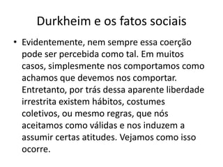 Durkheim e os fatos sociaisEvidentemente, nem sempre essa coerção pode ser percebida como tal. Em muitos casos, simplesmente nos comportamos como achamos que devemos nos comportar. Entretanto, por trás dessa aparente liberdade irrestrita existem hábitos, costumes coletivos, ou mesmo regras, que nós aceitamos como válidas e nos induzem a assumir certas atitudes. Vejamos como isso ocorre.