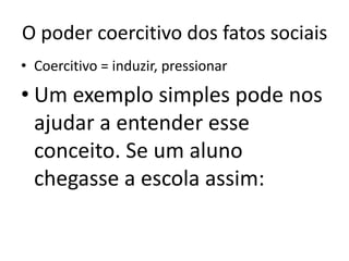 O poder coercitivo dos fatos sociaisCoercitivo = induzir, pressionarUm exemplo simples pode nos ajudar a entender esse conceito. Se um aluno chegasse a escola assim: