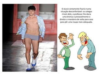 O aluno certamente ficaria numa situação desconfortável: os colegas ririam dele, o professor lhe daria uma bronca e provavelmente o diretor o mandaria de volta para casa para pôr uma roupa mais adequada.