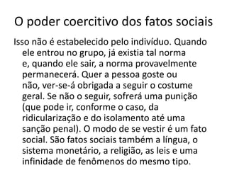O poder coercitivo dos fatos sociaisIsso não é estabelecido pelo indivíduo. Quando ele entrou no grupo, já existia tal norma e, quando ele sair, a norma provavelmente permanecerá. Quer a pessoa goste ou não, ver-se-á obrigada a seguir o costume geral. Se não o seguir, sofrerá uma punição (que pode ir, conforme o caso, da ridicularização e do isolamento até uma sanção penal). O modo de se vestir é um fato social. São fatos sociais também a língua, o sistema monetário, a religião, as leis e uma infinidade de fenômenos do mesmo tipo.
