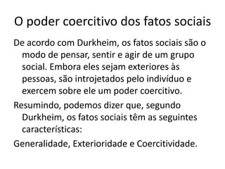O poder coercitivo dos fatos sociaisDe acordo com Durkheim, os fatos sociais são o modo de pensar, sentir e agir de um grupo social. Embora eles sejam exteriores às pessoas, são introjetados pelo indivíduo e exercem sobre ele um poder coercitivo.Resumindo, podemos dizer que, segundo Durkheim, os fatos sociais têm as seguintes características:Generalidade, Exterioridade e Coercitividade.
