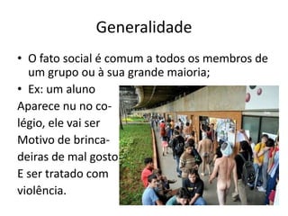 GeneralidadeO fato social é comum a todos os membros de um grupo ou à sua grande maioria;Ex: um alunoAparece nu no co-légio, ele vai ser Motivo de brinca-deiras de mal gosto E ser tratado com violência.