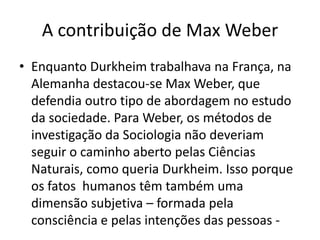 A contribuição de Max WeberEnquanto Durkheim trabalhava na França, na Alemanha destacou-se Max Weber, que defendia outro tipo de abordagem no estudo da sociedade. Para Weber, os métodos de investigação da Sociologia não deveriam seguir o caminho aberto pelas Ciências Naturais, como queria Durkheim. Isso porque os fatos  humanos têm também uma dimensão subjetiva – formada pela consciência e pelas intenções das pessoas -