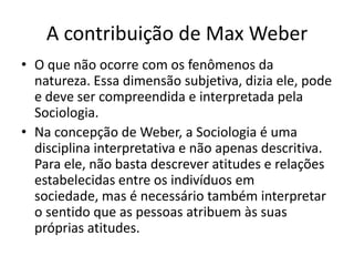 A contribuição de Max WeberO que não ocorre com os fenômenos da natureza. Essa dimensão subjetiva, dizia ele, pode e deve ser compreendida e interpretada pela Sociologia. Na concepção de Weber, a Sociologia é uma disciplina interpretativa e não apenas descritiva. Para ele, não basta descrever atitudes e relações estabelecidas entre os indivíduos em sociedade, mas é necessário também interpretar o sentido que as pessoas atribuem às suas próprias atitudes.