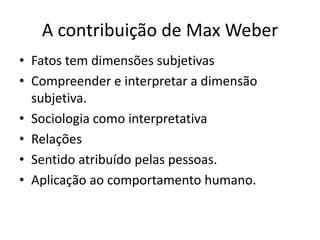 A contribuição de Max WeberFatos tem dimensões subjetivasCompreender e interpretar a dimensão subjetiva.Sociologia como interpretativaRelaçõesSentido atribuído pelas pessoas.Aplicação ao comportamento humano.