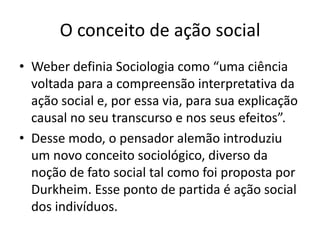 O conceito de ação socialWeber definia Sociologia como “uma ciência voltada para a compreensão interpretativa da ação social e, por essa via, para sua explicação causal no seu transcurso e nos seus efeitos”.Desse modo, o pensador alemão introduziu um novo conceito sociológico, diverso da noção de fato social tal como foi proposta por Durkheim. Esse ponto de partida é ação social dos indivíduos.