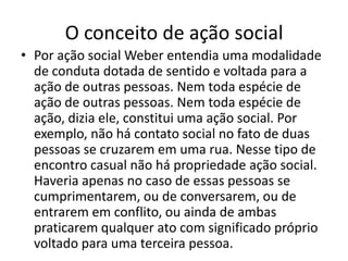 O conceito de ação socialPor ação social Weber entendia uma modalidade de conduta dotada de sentido e voltada para a ação de outras pessoas. Nem toda espécie de ação de outras pessoas. Nem toda espécie de ação, dizia ele, constitui uma ação social. Por exemplo, não há contato social no fato de duas pessoas se cruzarem em uma rua. Nesse tipo de encontro casual não há propriedade ação social. Haveria apenas no caso de essas pessoas se cumprimentarem, ou de conversarem, ou de entrarem em conflito, ou ainda de ambas praticarem qualquer ato com significado próprio voltado para uma terceira pessoa.
