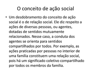 O conceito de ação socialUm desdobramento do conceito de ação social é o de relação social. Ele diz respeito a ações de diversas pessoas, ou agentes, dotadas de sentidos mutuamente relacionados. Nesse caso, a conduta dos agentes se orienta para sentidos compartilhados por todos. Por exemplo, as ações praticadas por pessoas no interior de uma família constituem uma relação social, pois há um significado coletivo compartilhado por todos os membros da família.